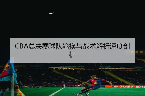 CBA总决赛球队轮换与战术解析深度剖析
